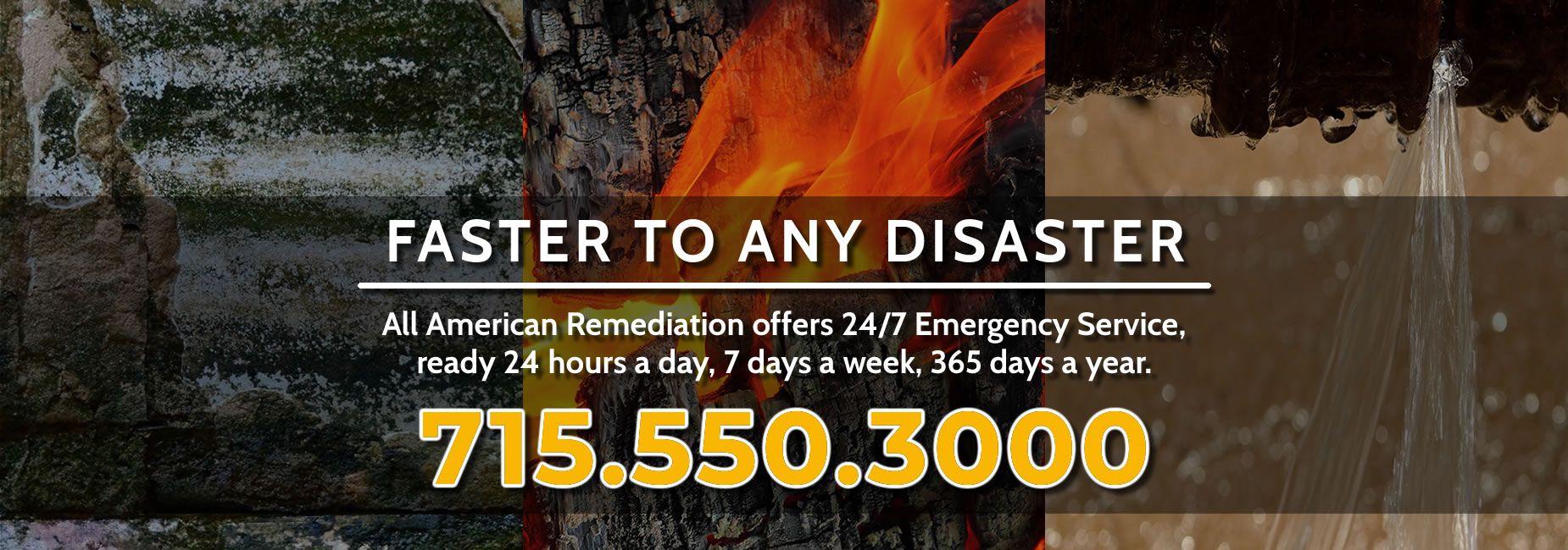 Faster To Any Disaster - All American Remediation offers 24/7 Emergency Service, ready 24 hours a day, 7 days a week, 365 days a year. Call 715.550.3000